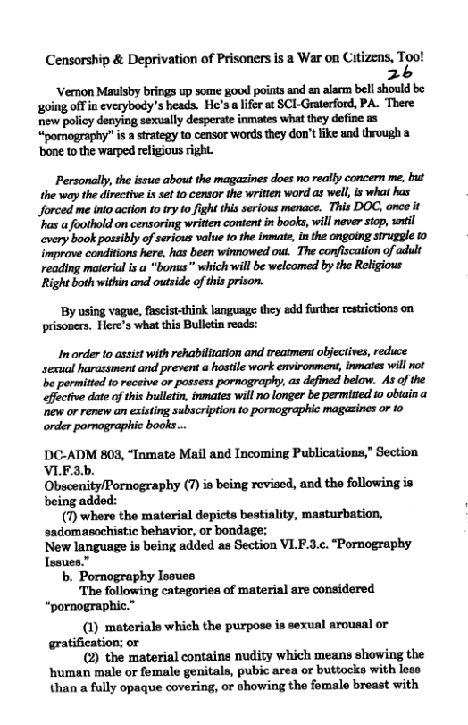Censorship & Deprivation of Prisoners is a War on Citizens, TZo! 2 ‘Vemon Maulsby brings up some good points and an alarm bell should be ‘going offin everybody’s heads. He’s a lfer at SCI-Graterford, PA. There new policy denying sexually desperate inmates what they define as “ponography” is a strategy to censor words they don’t like and through a ‘bone to the warped religious right Personally, the issue about the magazines does no really concern me, but the way the directive s set to censor the writien word as well, is what has Jforced me into action to try to fight this serious menace. This DOC, once it ’has a foothold on censoring written content in books, will never stop, wntil every book possibly of serious value o the inmate, in the ongoing struggle to improve conditions here, has been winnowed out. The confiscation of adult reading material is a “borus” which wil be welcomed by the Religious Right both within and outside of this prison. By using vague, fascist-think language they add further restrictions on ‘prisoners. Here’s what this Bulletin reads: In order to assist with rehabilitation and treatment objectives, reduce sexual harassment and prevent a hostile work environment, inmates wil not be permitted to receive or possess pornography, as defined below. As of the effective date of this bulletin, inmates will no longer be permitted 1o obtaina new or renew an existing subscription 1o pornographic magazines or to DC-ADM 803, “Inmate Mail and Incoming Publications,” Section VLE.3b. Obscenity/Pornography (7) is being revised, and the following is being added: (7) where the material depicts bestiality, masturbation, sadomasochistic behavior, or bondage; New language is being added as Section VLF.3.c. “Pornography Issues.” b. Pornography Issues The following categories of material are considered “pornographic.” (1) materials which the purpose is sexual arousal or gratification; or (2) the material contains nudity which means showing the human male or female genitals, pubic area or buttocks with less than a fully opaque covering, or showing the female breast with